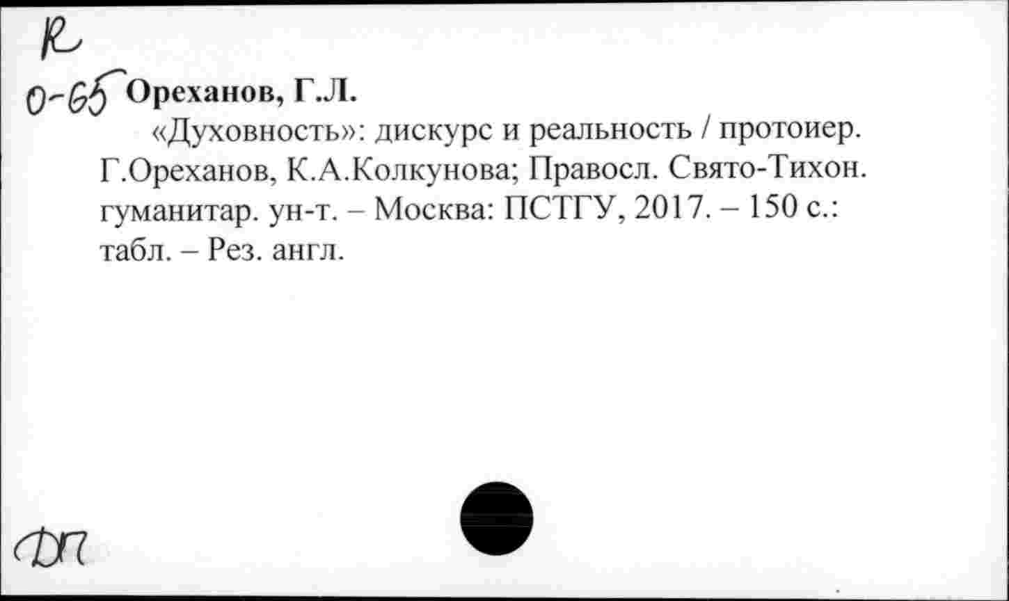 ﻿Ореханов, Г.Л.
«Духовность»: дискурс и реальность / протоиер. Г.Ореханов, К.А.Колкунова; Правосл. Свято-Тихон. гуманитар, ун-т. - Москва: ПСТГУ, 2017. — 150 с.: табл. - Рез. англ.
Ф7